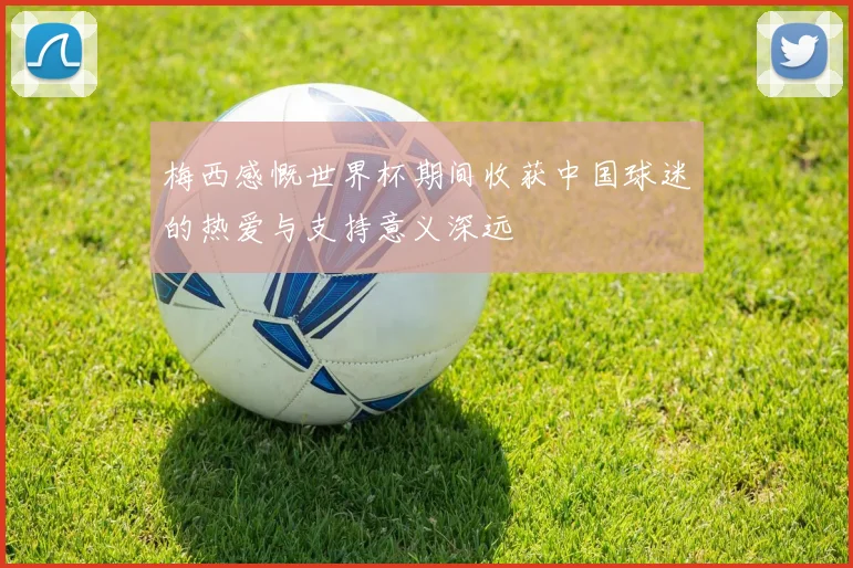 梅西感慨世界杯期间收获中国球迷的热爱与支持意义深远