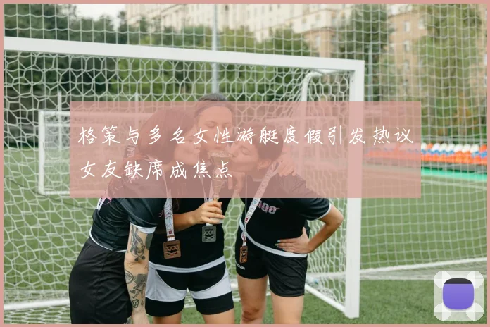 格策与多名女性游艇度假引发热议女友缺席成焦点